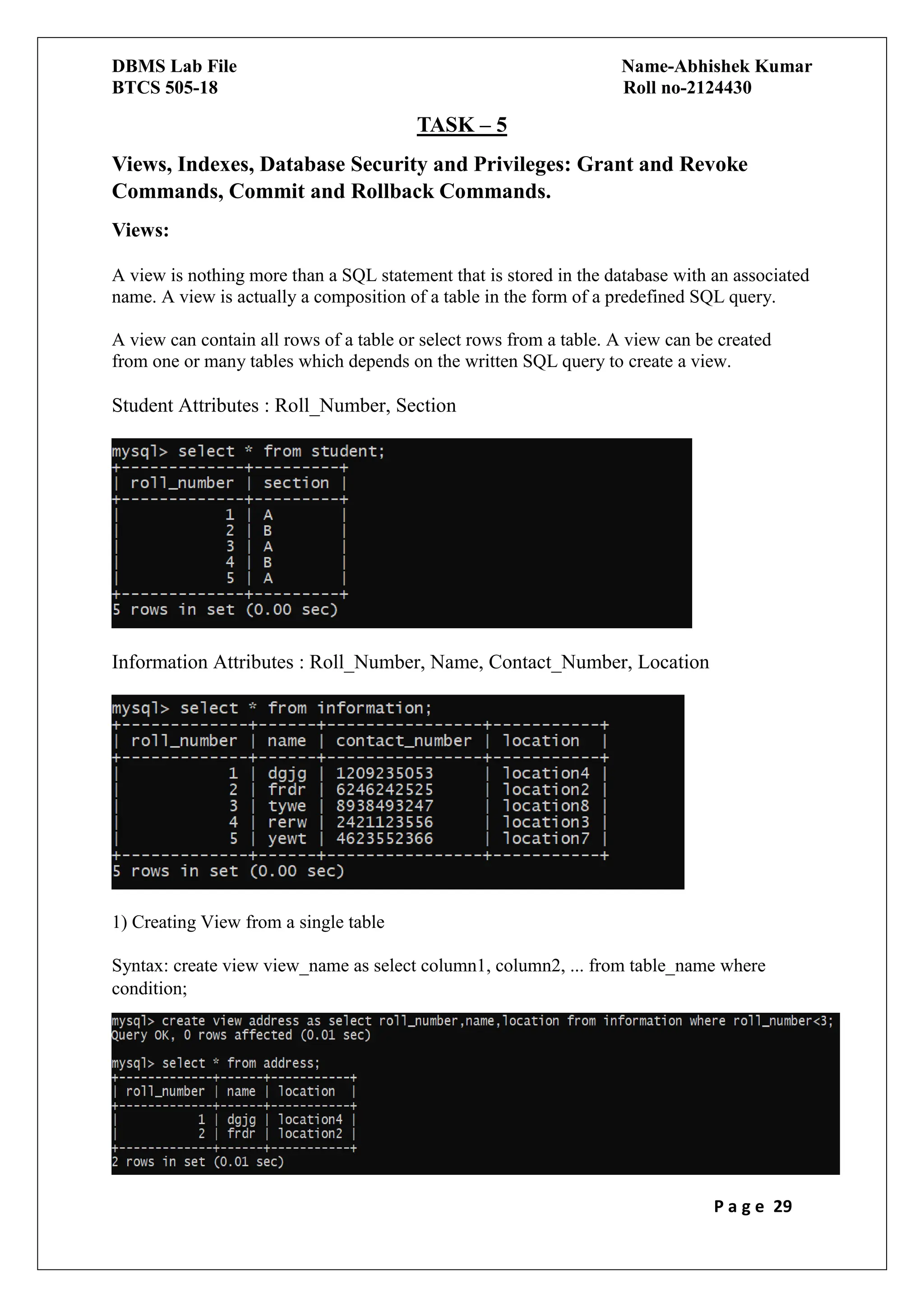 DBMS Lab File Name-Abhishek Kumar
BTCS 505-18 Roll no-2124430
P a g e 29
TASK – 5
Views, Indexes, Database Security and Privileges: Grant and Revoke
Commands, Commit and Rollback Commands.
Views:
A view is nothing more than a SQL statement that is stored in the database with an associated
name. A view is actually a composition of a table in the form of a predefined SQL query.
A view can contain all rows of a table or select rows from a table. A view can be created
from one or many tables which depends on the written SQL query to create a view.
Student Attributes : Roll_Number, Section
Information Attributes : Roll_Number, Name, Contact_Number, Location
1) Creating View from a single table
Syntax: create view view_name as select column1, column2, ... from table_name where
condition;
 