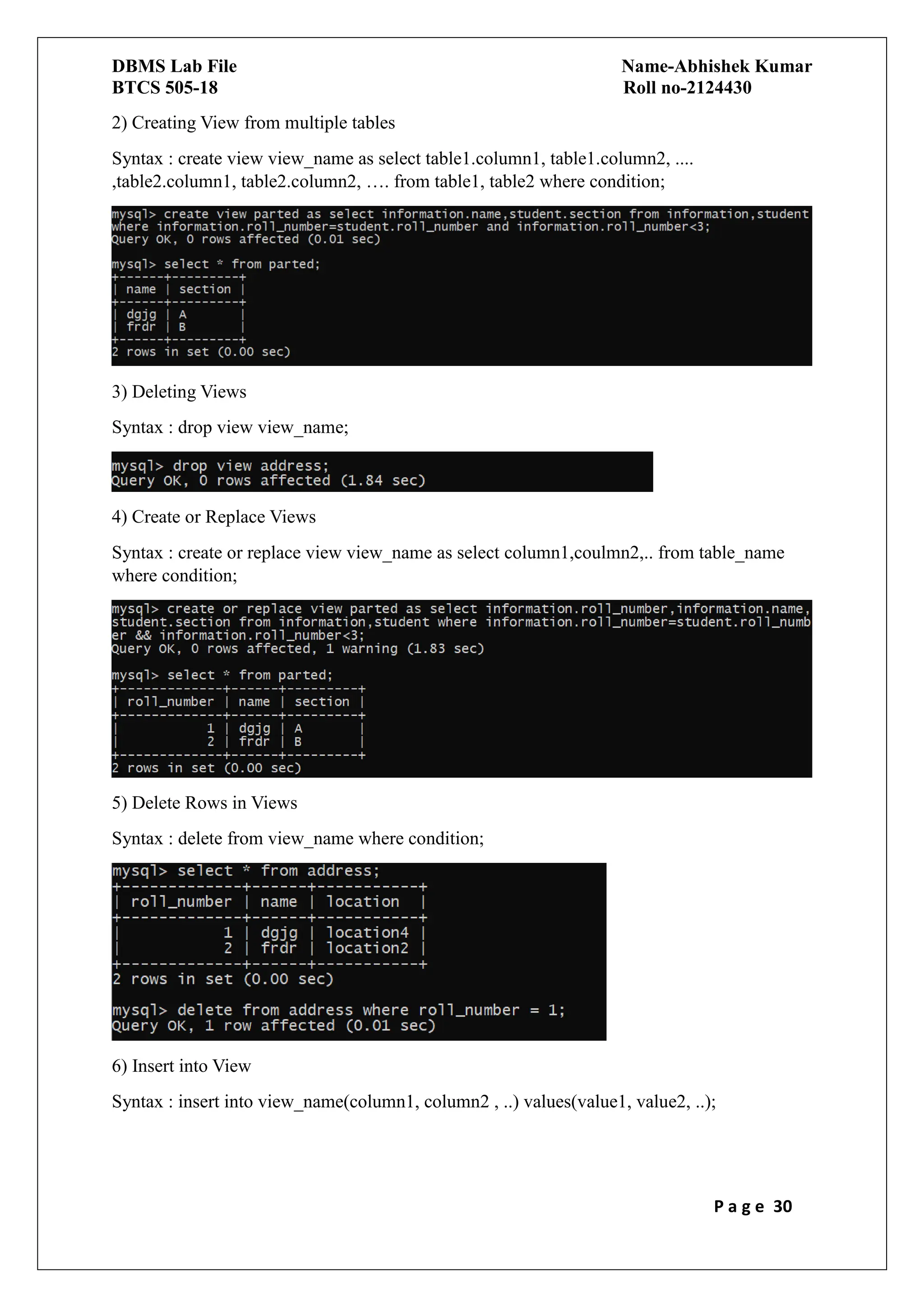 DBMS Lab File Name-Abhishek Kumar
BTCS 505-18 Roll no-2124430
P a g e 30
2) Creating View from multiple tables
Syntax : create view view_name as select table1.column1, table1.column2, ....
,table2.column1, table2.column2, …. from table1, table2 where condition;
3) Deleting Views
Syntax : drop view view_name;
4) Create or Replace Views
Syntax : create or replace view view_name as select column1,coulmn2,.. from table_name
where condition;
5) Delete Rows in Views
Syntax : delete from view_name where condition;
6) Insert into View
Syntax : insert into view_name(column1, column2 , ..) values(value1, value2, ..);
 