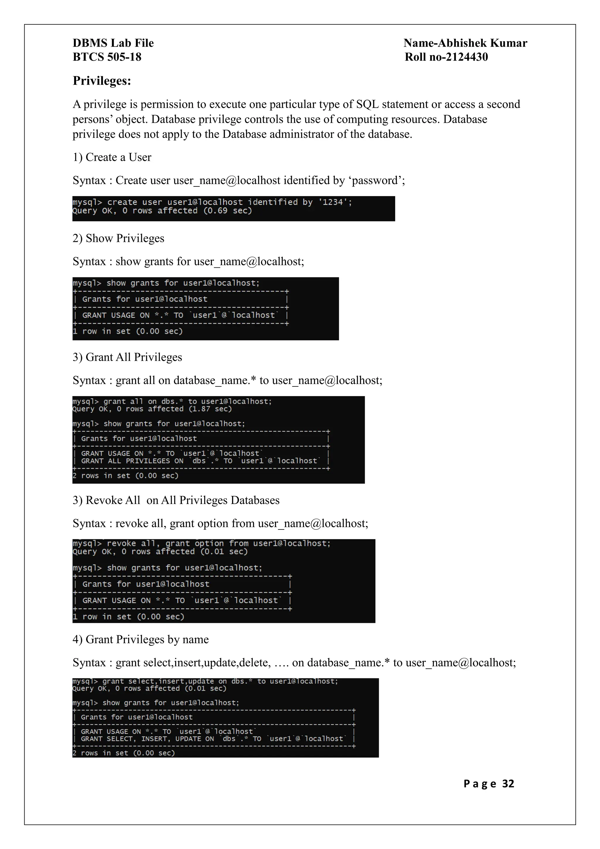 DBMS Lab File Name-Abhishek Kumar
BTCS 505-18 Roll no-2124430
P a g e 32
Privileges:
A privilege is permission to execute one particular type of SQL statement or access a second
persons’ object. Database privilege controls the use of computing resources. Database
privilege does not apply to the Database administrator of the database.
1) Create a User
Syntax : Create user user_name@localhost identified by ‘password’;
2) Show Privileges
Syntax : show grants for user_name@localhost;
3) Grant All Privileges
Syntax : grant all on database_name.* to user_name@localhost;
3) Revoke All on All Privileges Databases
Syntax : revoke all, grant option from user_name@localhost;
4) Grant Privileges by name
Syntax : grant select,insert,update,delete, …. on database_name.* to user_name@localhost;
 