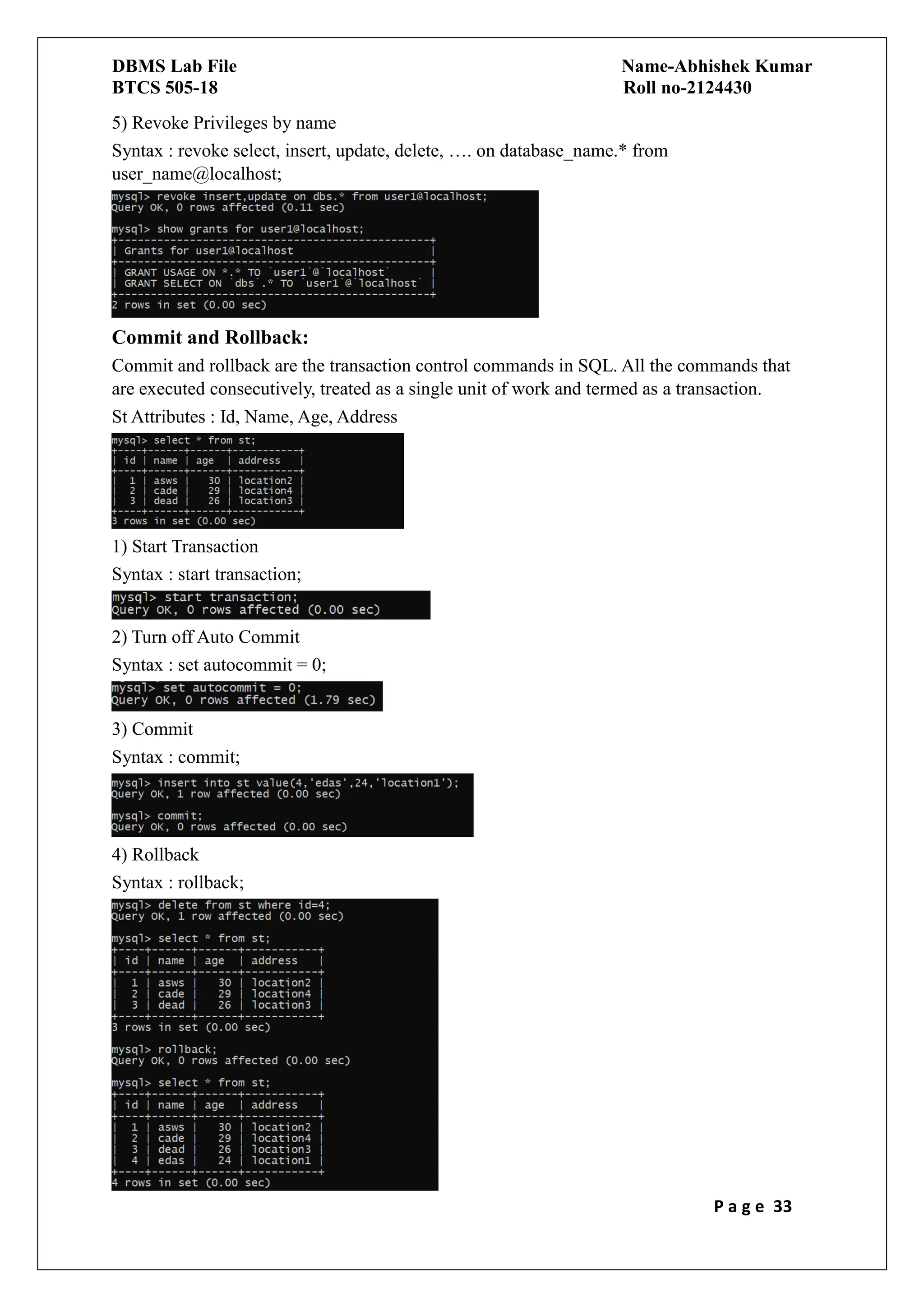 DBMS Lab File Name-Abhishek Kumar
BTCS 505-18 Roll no-2124430
P a g e 33
5) Revoke Privileges by name
Syntax : revoke select, insert, update, delete, …. on database_name.* from
user_name@localhost;
Commit and Rollback:
Commit and rollback are the transaction control commands in SQL. All the commands that
are executed consecutively, treated as a single unit of work and termed as a transaction.
St Attributes : Id, Name, Age, Address
1) Start Transaction
Syntax : start transaction;
2) Turn off Auto Commit
Syntax : set autocommit = 0;
3) Commit
Syntax : commit;
4) Rollback
Syntax : rollback;
 