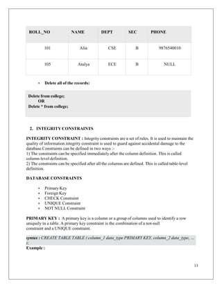 13
ROLL_NO NAME DEPT SEC PHONE
101 Alia CSE B 9876540010
105 Atulya ECE B NULL
• Delete all of the records:
2. INTEGRITY CONSTRAINTS
INTEGRITY CONSTRAINT : Integrity constraints are a set of rules. It is used to maintain the
quality of information.integrity constraint is used to guard against accidental damage to the
database.Constraints can be defined in two ways :-
1) The constraints can be specified immediately after the column definition. This is called
column-level definition.
2) The constraints can be specified after all the columns are defined. This is called table-level
definition.
DATABASE CONSTRAINTS
• Primary Key
• Foreign Key
• CHECK Constraint
• UNIQUE Constraint
• NOT NULL Constraint
PRIMARY KEY : A primary key is a column or a group of columns used to identify a row
uniquely in a table. A primary key constraint is the combination of a not-null
constraint and a UNIQUE constraint.
Example :
Delete from college;
OR
Delete * from college;
syntax : CREATE TABLE TABLE ( column_1 data_type PRIMARY KEY, column_2 data_type, …
);
 