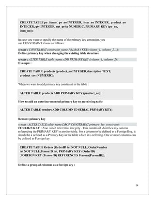14
CREATE TABLE products (product_no INTEGER,description TEXT,
product_cost NUMERIC);
syntax : ALTER TABLE table_name ADD PRIMARY KEY (column_1, column_2);
In case you want to specify the name of the primary key constraint, you
use CONSTRAINT clause as follows:
Define primary key when changing the existing table structure
Example :
When we want to add primary key constraint in the table :
How to add an auto-incremented primary key to an existing table
Remove primary key
syntax : ALTER TABLE table_name DROP CONSTRAINT primary_key_constraint;
FOREIGN KEY : Also called referential integrity . This constraint identifies any column
referencing the PRIMARY KEY in another table. For a column to be defined as a Foreign Key, it
should be a defined as a Primary Key in the table which it is referring. One or more columns can
be defined as Foreign key.
Define a group of columns as a foreign key :
CREATE TABLE po_items ( po_no INTEGER, item_no INTEGER, product_no
INTEGER, qty INTEGER, net_price NUMERIC, PRIMARY KEY (po_no,
item_no));
syntax : CONSTRAINT constraint_name PRIMARY KEY(column_1, column_2,...);
ALTER TABLE products ADD PRIMARY KEY (product_no);
ALTER TABLE vendors ADD COLUMN ID SERIAL PRIMARY KEY;
CREATE TABLE Orders (OrderID int NOT NULL, OrderNumber
int NOT NULL,PersonID int, PRIMARY KEY (OrderID)
,FOREIGN KEY (PersonID) REFERENCES Persons(PersonID));
 