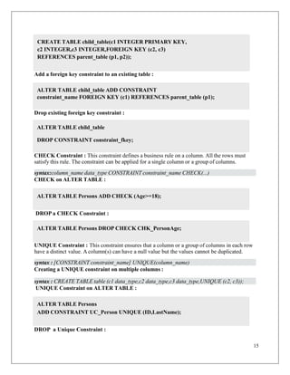 15
Add a foreign key constraint to an existing table :
Drop existing foreign key constraint :
CHECK Constraint : This constraint defines a business rule on a column. All the rows must
satisfy this rule. The constraint can be applied for a single column or a group of columns.
syntax:column_name data_type CONSTRAINT constraint_name CHECK(...)
CHECK on ALTER TABLE :
DROP a CHECK Constraint :
UNIQUE Constraint : This constraint ensures that a column or a group of columns in each row
have a distinct value. A column(s) can have a null value but the values cannot be duplicated.
syntax : [CONSTRAINT constraint_name] UNIQUE(column_name)
Creating a UNIQUE constraint on multiple columns :
syntax : CREATE TABLE table (c1 data_type,c2 data_type,c3 data_type,UNIQUE (c2, c3));
UNIQUE Constraint on ALTER TABLE :
DROP a Unique Constraint :
CREATE TABLE child_table(c1 INTEGER PRIMARY KEY,
c2 INTEGER,c3 INTEGER,FOREIGN KEY (c2, c3)
REFERENCES parent_table (p1, p2));
ALTER TABLE child_table ADD CONSTRAINT
constraint_name FOREIGN KEY (c1) REFERENCES parent_table (p1);
ALTER TABLE child_table
DROP CONSTRAINT constraint_fkey;
ALTER TABLE Persons ADD CHECK (Age>=18);
ALTER TABLE Persons DROP CHECK CHK_PersonAge;
ALTER TABLE Persons
ADD CONSTRAINT UC_Person UNIQUE (ID,LastName);
 