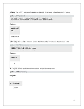17
AVG(): The AVG() function allows you to calculate the average value of a numeric column.
Output :
COUNT(): The COUNT function returns the total number of values in the specified field.
Output :
MAX() : It returns the maximum value from the specified table field.
Output :
SELECTAVG(SALARY) "AVERAGE SAL" FROM empl;
SELECT COUNT(*) FROM empl;
30000
MAX(Salary)
syntax : AVG(column)
22000.0000
AVERAGE
SAL
syntax : COUNT(expression)
6
count(*)
syntax : MAX(expression)
 