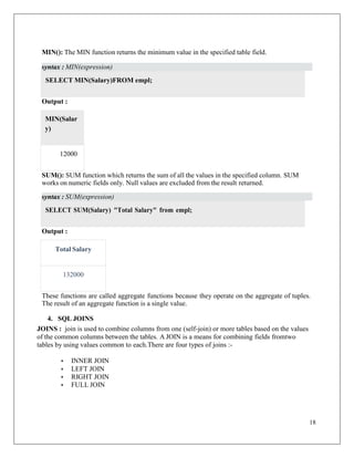 18
MIN(): The MIN function returns the minimum value in the specified table field.
Output :
SUM(): SUM function which returns the sum of all the values in the specified column. SUM
works on numeric fields only. Null values are excluded from the result returned.
Output :
These functions are called aggregate functions because they operate on the aggregate of tuples.
The result of an aggregate function is a single value.
4. SQL JOINS
JOINS : join is used to combine columns from one (self-join) or more tables based on the values
of the common columns between the tables. A JOIN is a means for combining fields fromtwo
tables by using values common to each.There are four types of joins :-
• INNER JOIN
• LEFT JOIN
• RIGHT JOIN
• FULL JOIN
SELECT MIN(Salary)FROM empl;
SELECT SUM(Salary) "Total Salary" from empl;
syntax : MIN(expression)
12000
MIN(Salar
y)
syntax : SUM(expression)
132000
Total Salary
 