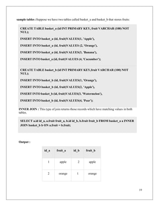 19
sample tables :Suppose we have two tables called basket_a and basket_b that stores fruits:
INNER JOIN : This type of join returns those records which have matching values in both
tables.
Output :
id_a fruit_a id_b fruit_b
1 apple 2 apple
2 orange 1 orange
CREATE TABLE basket_b (id INT PRIMARY KEY,fruit VARCHAR (100) NOT
NUL);
INSERT INTO basket_b (id, fruit)VALUES(1, 'Orange'),
INSERT INTO basket_b (id, fruit)VALUES(2, 'Apple'),
INSERT INTO basket_b (id, fruit)VALUES(3, 'Watermelon'),
INSERT INTO basket_b (id, fruit)VALUES(4, 'Pear');
CREATE TABLE basket_a (id INT PRIMARY KEY, fruit VARCHAR (100) NOT
NUL);
INSERT INTO basket_a (id, fruit)VALUES(1, 'Apple'),
INSERT INTO basket_a (id, fruit)VALUES (2, 'Orange'),
INSERT INTO basket_a (id, fruit)VALUES(3, 'Banana'),
INSERT INTO basket_a (id, fruit)VALUES (4, 'Cucumber');
SELECT a.id id_a, a.fruit fruit_a, b.id id_b, b.fruit fruit_b FROM basket_a a INNER
JOIN basket_b b ON a.fruit = b.fruit;
 