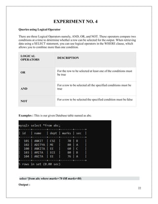 22
EXPERIMENT NO. 4
Queries using Logical Operator
There are three Logical Operators namely, AND, OR, and NOT. These operators compare two
conditions at a time to determine whether a row can be selected for the output. When retrieving
data using a SELECT statement, you can use logical operators in the WHERE clause, which
allows you to combine more than one condition.
LOGICAL
OPERATORS
DESCRIPTION
OR For the row to be selected at least one of the conditions must
be true
AND
For a row to be selected all the specified conditions must be
true
NOT
For a row to be selected the specified condition must be false
Examples : This is our given Database table named as abc.
select *from abc where marks=70 OR marks=80;
Output :
 