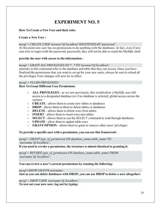 24
mysql > DROP USER ‘username’@‘localhost’;
mysql>SHOW GRANTS username;
EXPERIMENT NO. 5
How To Create a New User and their roles
Create a New User :
At this point new user has no permissions to do anything with the databases. In fact, even if new
user tries to login (with the password, password), they will not be able to reach the MySQL shell.
provide the user with access to the information :
asterisks in this command refer to the database and table that they can access .Once you have
finalized the permissions that you want to set up for your new users, always be sure to reload all
the privileges.Your changes will now be in effect.
How To Grant Different User Permissions
• ALL PRIVILEGES - as we saw previously, this would allow a MySQL user full
access to a designated database (or if no database is selected, global access across the
system)
• CREATE - allows them to create new tables or databases
• DROP - allows them to them to delete tables or databases
• DELETE - allows them to delete rows from tables
• INSERT - allows them to insert rows into tables
• SELECT - allows them to use the SELECT command to read through databases
• UPDATE - allow them to update table rows
• GRANT OPTION - allows them to grant or remove other users’ privileges
To provide a specific user with a permission, you can use this framework:
If you need to revoke a permission, the structure is almost identical to granting it:
You can review a user’s current permissions by running the following:
Just as you can delete databases with DROP, you can use DROP to delete a user altogether:
To test out your new user, log out by typing:
mysql > CREATE USER 'newuser'@'localhost' IDENTIFIED BY 'password';
mysql > GRANT ALL PRIVILEGES ON * . * TO 'newuser'@'localhost';
mysql > FLUSH PRIVILEGES;
mysql > GRANT type_of_permission ON database_name.table_name TO
‘username’@'localhost’;
mysql > REVOKE type_of_permission ON database_name.table_name FROM
‘username’@‘localhost’;
 