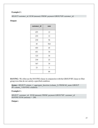 27
Example-2 :
SELECT customer_id, SUM (amount) FROM payment GROUP BY customer_id;
Output:
customer_id sum
455 12
233 12
234 56
45 564
455 45
451 34
123 34
234 22
567 34
23 5
66
HAVING : We often use the HAVING clause in conjunction with the GROUP BY clause to filter
group rows that do not satisfy a specified condition.
Example-1 :
Output :
Syntax : SELECT column_1, aggregate_function (column_2) FROM tbl_name GROUP
BY column_1 HAVING condition;
SELECT customer_id, SUM (amount) FROM payment GROUP BY customer_id
HAVING SUM (amount) > 200;
 