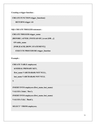31
Creating a trigger function :
SQL CREATE TRIGGER statement :
Example :
CREATE TABLE employees(
id SERIAL PRIMARY KEY,
first_name VARCHAR(40) NOT NULL,
last_name VARCHAR(40) NOT NULL
);
INSERT INTO employees (first_name, last_name)
VALUES ('John', 'Doe');
INSERT INTO employees (first_name, last_name)
VALUES ('Lily', 'Bush');
SELECT * FROM employees;
CREATE TRIGGER trigger_name
{BEFORE | AFTER | INSTEAD OF} {event [OR ...]}
ON table_name
[FOR [EACH] {ROW | STATEMENT}]
EXECUTE PROCEDURE trigger_function
CREATE FUNCTION trigger_function()
RETURNS trigger AS
 