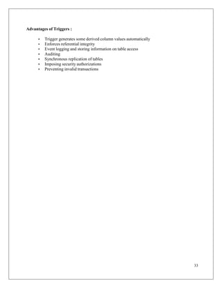 33
Advantages of Triggers :
• Trigger generates some derived column values automatically
• Enforces referential integrity
• Event logging and storing information on table access
• Auditing
• Synchronous replication of tables
• Imposing security authorizations
• Preventing invalid transactions
 