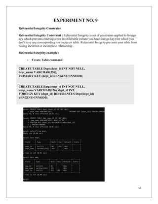 36
EXPERIMENT NO. 9
Referential Integrity Constraint
Referential Integrity Constraint : Referential Integrity is set of constraints applied to foreign
key which prevents entering a row in child table (where you have foreign key) for which you
don't have any corresponding row in parent table .Referential Integrity prevents your table from
having incorrect or incomplete relationship .
Referential Integrity example :
• Create Table command:
CREATE TABLE Emp (emp_id INT NOT NULL,
emp_name VARCHAR(256), dept_id INT,
FOREIGN KEY (dept_id) REFERENCES Dept(dept_id)
) ENGINE=INNODB;
CREATE TABLE Dept (dept_id INT NOT NULL,
dept_name VARCHAR(256),
PRIMARY KEY (dept_id)) ENGINE=INNODB;
 