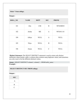 40
Output :
ROLL_NO NAME DEPT SEC PHONE
101 Alia CSE B 9876540010
102 Alisha ME A 9876541110
104 Aditya NULL A NULL
105 Nitya NULL B NULL
106 Anaya NULL C NULL
Distinct Statement :The SELECT DISTINCT statement is used to return only distinct
(different) values.Inside a table, a column often contains many duplicate values; and sometimes
you only want to list the different (distinct) values.
Syntax : SELECT DISTINCT column1, column2, ...FROM table_name;
Example :
Output :
SEC
A
B
C
Select * from college;
SELECT DISTINCT SEC FROM college;
 