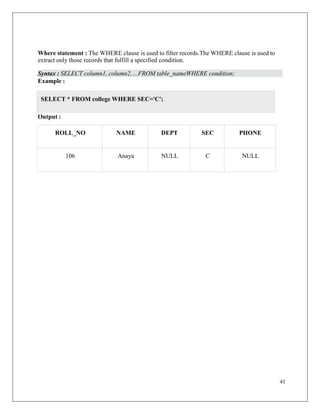 41
Where statement : The WHERE clause is used to filter records.The WHERE clause is used to
extract only those records that fulfill a specified condition.
Syntax : SELECT column1, column2, ...FROM table_nameWHERE condition;
Example :
Output :
ROLL_NO NAME DEPT SEC PHONE
106 Anaya NULL C NULL
SELECT * FROM college WHERE SEC='C';
 
