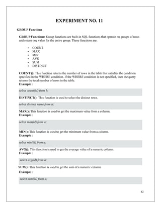 42
EXPERIMENT NO. 11
GROUP Functions
GROUP Functions: Group functions are built-in SQL functions that operate on groups of rows
and return one value for the entire group. These functions are:
• COUNT
• MAX
• MIN
• AVG
• SUM
• DISTINCT
COUNT (): This function returns the number of rows in the table that satisfies the condition
specified in the WHERE condition. If the WHERE condition is not specified, then the query
returns the total number of rows in the table.
Example :
DISTINCT(): This function is used to select the distinct rows.
MAX(): This function is used to get the maximum value from a column.
Example :
MIN(): This function is used to get the minimum value from a column.
Example :
AVG(): This function is used to get the average value of a numeric column.
Example :
SUM(): This function is used to get the sum of a numeric column
Example :
select count(id) from b;
select distinct name from a;
select max(id) from a;
select min(id) from a;
select avg(id) from a;
select sum(id) from a;
 