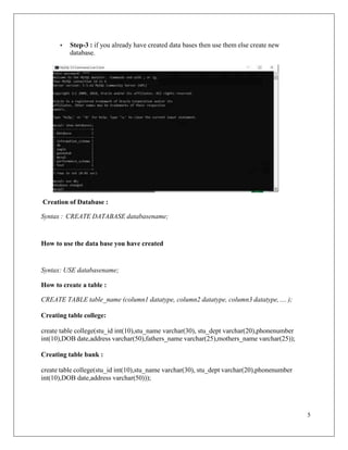5
• Step-3 : if you already have created data bases then use them else create new
database.
Creation of Database :
Syntax : CREATE DATABASE databasename;
How to use the data base you have created
Syntax: USE databasename;
How to create a table :
CREATE TABLE table_name (column1 datatype, column2 datatype, column3 datatype,.... );
Creating table college:
create table college(stu_id int(10),stu_name varchar(30), stu_dept varchar(20),phonenumber
int(10),DOB date,address varchar(50),fathers_name varchar(25),mothers_name varchar(25));
Creating table bank :
create table college(stu_id int(10),stu_name varchar(30), stu_dept varchar(20),phonenumber
int(10),DOB date,address varchar(50)));
 