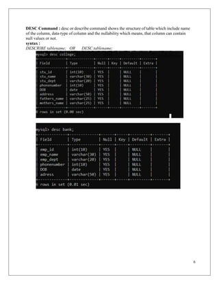 6
DESC Command : desc or describe command shows the structure of table which include name
of the column, data-type of column and the nullability which means, that column can contain
null values or not.
syntax :
DESCRIBE tablename; OR DESC tablename;
 