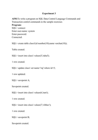 Experiment 3
AIM:To write a program on SQL Data Control Language Commands and
Transaction control commands to the sample exercises
Program:
SQL> connect
Enter user-name: system
Enter password:
Connected.
SQL> create table class1(id number(10),name varchar(10));
Table created.
SQL> insert into class1 values(5,'rahul');
1 row created.
SQL> update class1 set name='raj' where id=5;
1 row updated.
SQL> savepoint A;
Savepoint created.
SQL> insert into class1 values(6,'ram');
1 row created.
SQL> insert into class1 values(7,'vibhav');
1 row created.
SQL> savepoint B;
Savepoint created.
 