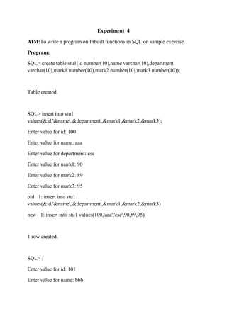 Experiment 4
AIM:To write a program on Inbuilt functions in SQL on sample exercise.
Program:
SQL> create table stu1(id number(10),name varchar(10),department
varchar(10),mark1 number(10),mark2 number(10),mark3 number(10));
Table created.
SQL> insert into stu1
values(&id,'&name','&department',&mark1,&mark2,&mark3);
Enter value for id: 100
Enter value for name: aaa
Enter value for department: cse
Enter value for mark1: 90
Enter value for mark2: 89
Enter value for mark3: 95
old 1: insert into stu1
values(&id,'&name','&department',&mark1,&mark2,&mark3)
new 1: insert into stu1 values(100,'aaa','cse',90,89,95)
1 row created.
SQL> /
Enter value for id: 101
Enter value for name: bbb
 