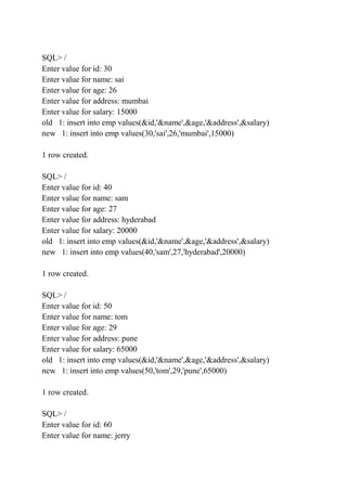 SQL> /
Enter value for id: 30
Enter value for name: sai
Enter value for age: 26
Enter value for address: mumbai
Enter value for salary: 15000
old 1: insert into emp values(&id,'&name',&age,'&address',&salary)
new 1: insert into emp values(30,'sai',26,'mumbai',15000)
1 row created.
SQL> /
Enter value for id: 40
Enter value for name: sam
Enter value for age: 27
Enter value for address: hyderabad
Enter value for salary: 20000
old 1: insert into emp values(&id,'&name',&age,'&address',&salary)
new 1: insert into emp values(40,'sam',27,'hyderabad',20000)
1 row created.
SQL> /
Enter value for id: 50
Enter value for name: tom
Enter value for age: 29
Enter value for address: pune
Enter value for salary: 65000
old 1: insert into emp values(&id,'&name',&age,'&address',&salary)
new 1: insert into emp values(50,'tom',29,'pune',65000)
1 row created.
SQL> /
Enter value for id: 60
Enter value for name: jerry
 