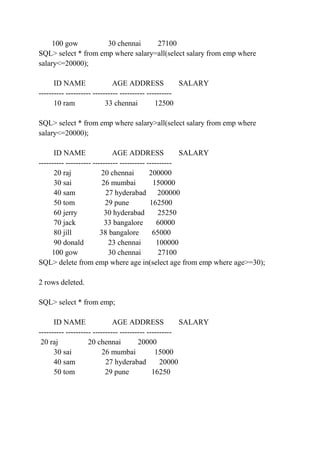 100 gow 30 chennai 27100
SQL> select * from emp where salary=all(select salary from emp where
salary<=20000);
ID NAME AGE ADDRESS SALARY
---------- ---------- ---------- ---------- ----------
10 ram 33 chennai 12500
SQL> select * from emp where salary>all(select salary from emp where
salary<=20000);
ID NAME AGE ADDRESS SALARY
---------- ---------- ---------- ---------- ----------
20 raj 20 chennai 200000
30 sai 26 mumbai 150000
40 sam 27 hyderabad 200000
50 tom 29 pune 162500
60 jerry 30 hyderabad 25250
70 jack 33 bangalore 60000
80 jill 38 bangalore 65000
90 donald 23 chennai 100000
100 gow 30 chennai 27100
SQL> delete from emp where age in(select age from emp where age>=30);
2 rows deleted.
SQL> select * from emp;
ID NAME AGE ADDRESS SALARY
---------- ---------- ---------- ---------- ----------
20 raj 20 chennai 20000
30 sai 26 mumbai 15000
40 sam 27 hyderabad 20000
50 tom 29 pune 16250
 