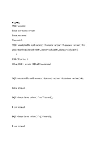 VIEWS
SQL> connect
Enter user-name: system
Enter password:
Connected.
SQL> create taable s(sid number(10),sname varchar(10),address varchar(10));
create taable s(sid number(10),sname varchar(10),address varchar(10))
*
ERROR at line 1:
ORA-00901: invalid CREATE command
SQL> create table s(sid number(10),sname varchar(10),address varchar(10));
Table created.
SQL> insert into s values(1,'ram','chennai');
1 row created.
SQL> insert into s values(2,'raj','chennai');
1 row created.
 