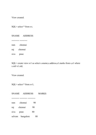 View created.
SQL> select * from sv;
SNAME ADDRESS
---------- ----------
ram chennai
raj chennai
siva pune
SQL> create view sv1 as select s.sname,s.address,s1.marks from s,s1 where
s.sid=s1.sid;
View created.
SQL> select * from sv1;
SNAME ADDRESS MARKS
---------- ---------- ----------
ram chennai 90
raj chennai 90
siva pune 80
selvam bangalore 88
 