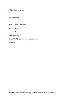 SQL> drop view sv1;
View dropped.
SQL> select * from sv1;
select * from sv1
*
ERROR at line 1:
ORA-00942: table or view does not exist
Output:
Result: Hence the above query has been implemented successfully.
 
