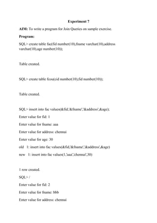 Experiment 7
AIM: To write a program for Join Queries on sample exercise.
Program:
SQL> create table fac(fid number(10),fname varchar(10),address
varchar(10),age number(10));
Table created.
SQL> create table fcou(cid number(10),fid number(10));
Table created.
SQL> insert into fac values(&fid,'&fname','&address',&age);
Enter value for fid: 1
Enter value for fname: aaa
Enter value for address: chennai
Enter value for age: 30
old 1: insert into fac values(&fid,'&fname','&address',&age)
new 1: insert into fac values(1,'aaa','chennai',30)
1 row created.
SQL> /
Enter value for fid: 2
Enter value for fname: bbb
Enter value for address: chennai
 