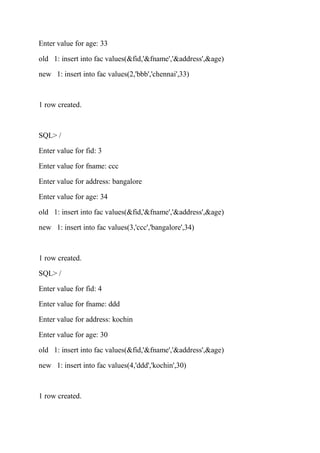 Enter value for age: 33
old 1: insert into fac values(&fid,'&fname','&address',&age)
new 1: insert into fac values(2,'bbb','chennai',33)
1 row created.
SQL> /
Enter value for fid: 3
Enter value for fname: ccc
Enter value for address: bangalore
Enter value for age: 34
old 1: insert into fac values(&fid,'&fname','&address',&age)
new 1: insert into fac values(3,'ccc','bangalore',34)
1 row created.
SQL> /
Enter value for fid: 4
Enter value for fname: ddd
Enter value for address: kochin
Enter value for age: 30
old 1: insert into fac values(&fid,'&fname','&address',&age)
new 1: insert into fac values(4,'ddd','kochin',30)
1 row created.
 
