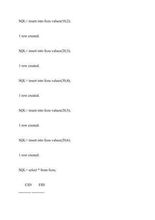 SQL> insert into fcou values(10,2);
1 row created.
SQL> insert into fcou values(20,3);
1 row created.
SQL> insert into fcou values(30,4);
1 row created.
SQL> insert into fcou values(20,5);
1 row created.
SQL> insert into fcou values(20,6);
1 row created.
SQL> select * from fcou;
CID FID
---------- ----------
 