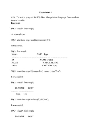 Experiment 2
AIM: To write a program for SQL Data Manipulation Language Commands on
sample exercise
Program:
SQL> select * from emp1;
no rows selected
SQL> alter table emp1 add(dept varchar(10));
Table altered.
SQL> desc emp1;
Name Null? Type
----------------------------------------- -------- ----------------------------
ID NUMBER(10)
NAME VARCHAR2(10)
DEPT VARCHAR2(10)
SQL> insert into emp1(id,name,dept) values (1,'aaa','cse');
1 row created.
SQL> select * from emp1;
ID NAME DEPT
---------- ---------- ----------
1 aaa cse
SQL> insert into emp1 values (2,'bbb','cse');
1 row created.
SQL> select * from emp1;
ID NAME DEPT
 