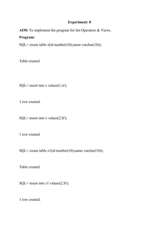 Experiment: 8
AIM: To implement the program for Set Operators & Views.
Program:
SQL> create table z(id number(10),name varchar(10));
Table created.
SQL> insert into z values(1,'a');
1 row created.
SQL> insert into z values(2,'b');
1 row created.
SQL> create table z1(id number(10),name varchar(10));
Table created.
SQL> insert into z1 values(2,'b');
1 row created.
 