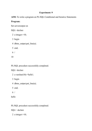 Experiment: 9
AIM: To write a program on PL/SQL Conditional and Iterative Statements
Program:
Set serveroutput on
SQL> declare
2 a integer:=10;
3 begin
4 dbms_output.put_line(a);
5 end;
6 /
10
PL/SQL procedure successfully completed.
SQL> declare
2 a varchar(10):='hello';
3 begin
4 dbms_output.put_line(a);
5 end;
6 /
hello
PL/SQL procedure successfully completed.
SQL> declare
2 a integer:=10;
 