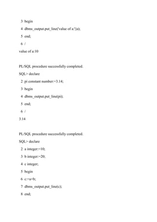 3 begin
4 dbms_output.put_line('value of a:'||a);
5 end;
6 /
value of a:10
PL/SQL procedure successfully completed.
SQL> declare
2 pi constant number:=3.14;
3 begin
4 dbms_output.put_line(pi);
5 end;
6 /
3.14
PL/SQL procedure successfully completed.
SQL> declare
2 a integer:=10;
3 b integer:=20;
4 c integer;
5 begin
6 c:=a+b;
7 dbms_output.put_line(c);
8 end;
 