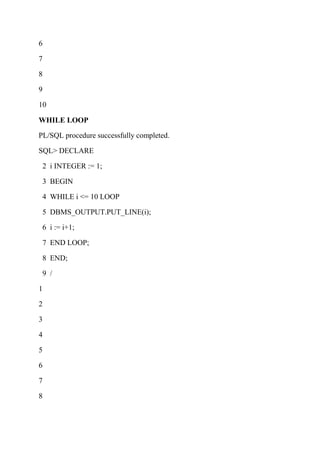 6
7
8
9
10
WHILE LOOP
PL/SQL procedure successfully completed.
SQL> DECLARE
2 i INTEGER := 1;
3 BEGIN
4 WHILE i <= 10 LOOP
5 DBMS_OUTPUT.PUT_LINE(i);
6 i := i+1;
7 END LOOP;
8 END;
9 /
1
2
3
4
5
6
7
8
 