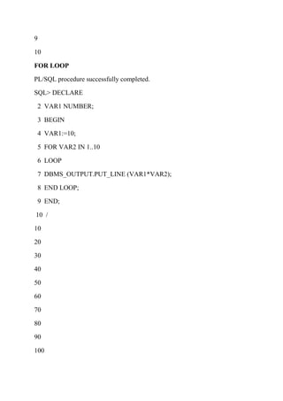 9
10
FOR LOOP
PL/SQL procedure successfully completed.
SQL> DECLARE
2 VAR1 NUMBER;
3 BEGIN
4 VAR1:=10;
5 FOR VAR2 IN 1..10
6 LOOP
7 DBMS_OUTPUT.PUT_LINE (VAR1*VAR2);
8 END LOOP;
9 END;
10 /
10
20
30
40
50
60
70
80
90
100
 