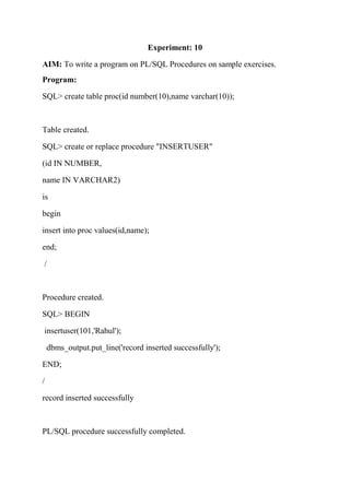 Experiment: 10
AIM: To write a program on PL/SQL Procedures on sample exercises.
Program:
SQL> create table proc(id number(10),name varchar(10));
Table created.
SQL> create or replace procedure "INSERTUSER"
(id IN NUMBER,
name IN VARCHAR2)
is
begin
insert into proc values(id,name);
end;
/
Procedure created.
SQL> BEGIN
insertuser(101,'Rahul');
dbms_output.put_line('record inserted successfully');
END;
/
record inserted successfully
PL/SQL procedure successfully completed.
 