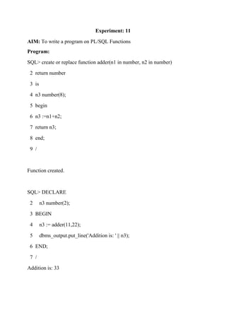 Experiment: 11
AIM: To write a program on PL/SQL Functions
Program:
SQL> create or replace function adder(n1 in number, n2 in number)
2 return number
3 is
4 n3 number(8);
5 begin
6 n3 :=n1+n2;
7 return n3;
8 end;
9 /
Function created.
SQL> DECLARE
2 n3 number(2);
3 BEGIN
4 n3 := adder(11,22);
5 dbms_output.put_line('Addition is: ' || n3);
6 END;
7 /
Addition is: 33
 