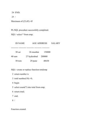 24 END;
25 /
Maximum of (23,45): 45
PL/SQL procedure successfully completed.
SQL> select * from emp;
ID NAME AGE ADDRESS SALARY
---------- ---------- ---------- ---------- ----------
30 sai 26 mumbai 150000
40 sam 27 hyderabad 200000
50 tom 29 pune 40630
SQL> create or replace function totalemp
2 return number is
3 total number(10):=0;
4 begin
5 select count(*) into total from emp;
6 return total;
7 end;
8 /
Function created.
 