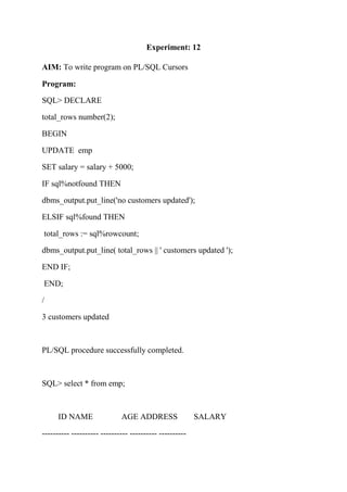 Experiment: 12
AIM: To write program on PL/SQL Cursors
Program:
SQL> DECLARE
total_rows number(2);
BEGIN
UPDATE emp
SET salary = salary + 5000;
IF sql%notfound THEN
dbms_output.put_line('no customers updated');
ELSIF sql%found THEN
total_rows := sql%rowcount;
dbms_output.put_line( total_rows || ' customers updated ');
END IF;
END;
/
3 customers updated
PL/SQL procedure successfully completed.
SQL> select * from emp;
ID NAME AGE ADDRESS SALARY
---------- ---------- ---------- ---------- ----------
 