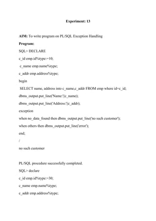 Experiment: 13
AIM: To write program on PL/SQL Exception Handling
Program:
SQL> DECLARE
c_id emp.id%type:=10;
c_name emp.name%type;
c_addr emp.address%type;
begin
SELECT name, address into c_name,c_addr FROM emp where id=c_id;
dbms_output.put_line('Name:'||c_name);
dbms_output.put_line('Address:'||c_addr);
exception
when no_data_found then dbms_output.put_line('no such customer');
when others then dbms_output.put_line('error');
end;
/
no such customer
PL/SQL procedure successfully completed.
SQL> declare
c_id emp.id%type:=30;
c_name emp.name%type;
c_addr emp.address%type;
 