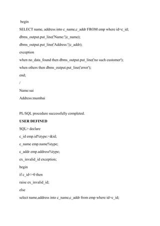 begin
SELECT name, address into c_name,c_addr FROM emp where id=c_id;
dbms_output.put_line('Name:'||c_name);
dbms_output.put_line('Address:'||c_addr);
exception
when no_data_found then dbms_output.put_line('no such customer');
when others then dbms_output.put_line('error');
end;
/
Name:sai
Address:mumbai
PL/SQL procedure successfully completed.
USER DEFINED
SQL> declare
c_id emp.id%type:=&id;
c_name emp.name%type;
c_addr emp.address%type;
ex_invalid_id exception;
begin
if c_id<=0 then
raise ex_invalid_id;
else
select name,address into c_name,c_addr from emp where id=c_id;
 