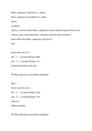dbms_output.put_line('name:'||c_name);
dbms_output.put_line('address:'||c_addr);
end if;
exception
when ex_invalid_id then dbms_output.put_line('id should be greater than zero');
when no_data_found then dbms_output.put_line('no such customer');
when others then dbms_output.put_line('error');
end;
/
Enter value for id: -6
old 2: c_id emp.id%type:=&id;
new 2: c_id emp.id%type:=-6;
id should be greater than zero
PL/SQL procedure successfully completed.
SQL> /
Enter value for id: 30
old 2: c_id emp.id%type:=&id;
new 2: c_id emp.id%type:=30;
name:sai
address:mumbai
PL/SQL procedure successfully completed.
 