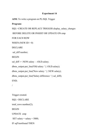 Experiment 14
AIM: To write a program on PL/SQL Trigger
Program:
SQL> CREATE OR REPLACE TRIGGER display_salary_changes
BEFORE DELETE OR INSERT OR UPDATE ON emp
FOR EACH ROW
WHEN (NEW.ID > 0)
DECLARE
sal_diff number;
BEGIN
sal_diff := :NEW.salary - :OLD.salary;
dbms_output.put_line('Old salary: ' || :OLD.salary);
dbms_output.put_line('New salary: ' || :NEW.salary);
dbms_output.put_line('Salary difference: ' || sal_diff);
END;
/
Trigger created.
SQL> DECLARE
total_rows number(2);
BEGIN
UPDATE emp
SET salary = salary + 5000;
IF sql%notfound THEN
 