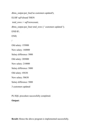 dbms_output.put_line('no customers updated');
ELSIF sql%found THEN
total_rows := sql%rowcount;
dbms_output.put_line( total_rows || ' customers updated ');
END IF;
END;
/
Old salary: 155000
New salary: 160000
Salary difference: 5000
Old salary: 205000
New salary: 210000
Salary difference: 5000
Old salary: 45630
New salary: 50630
Salary difference: 5000
3 customers updated
PL/SQL procedure successfully completed.
Output:
Result: Hence the above program is implemented successfully.
 