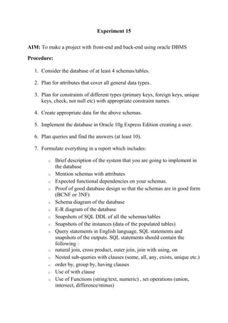 Experiment 15
AIM: To make a project with front-end and back-end using oracle DBMS
Procedure:
1. Consider the database of at least 4 schemas/tables.
2. Plan for attributes that cover all general data types.
3. Plan for constraints of different types (primary keys, foreign keys, unique
keys, check, not null etc) with appropriate constraint names.
4. Create appropriate data for the above schemas.
5. Implement the database in Oracle 10g Express Edition creating a user.
6. Plan queries and find the answers (at least 10).
7. Formulate everything in a report which includes:
o Brief description of the system that you are going to implement in
the database
o Mention schemas with attributes
o Expected functional dependencies on your schemas.
o Proof of good database design so that the schemas are in good form
(BCNF or 3NF)
o Schema diagram of the database
o E-R diagram of the database
o Snapshots of SQL DDL of all the schemas/tables
o Snapshots of the instances (data of the populated tables)
o Query statements in English language, SQL statements and
snapshots of the outputs. SQL statements should contain the
following :
o natural join, cross product, outer join, join with using, on
o Nested sub-queries with clauses (some, all, any, exists, unique etc.)
o order by, group by, having clauses
o Use of with clause
o Use of Functions (string/text, numeric) , set operations (union,
intersect, difference/minus)
 
