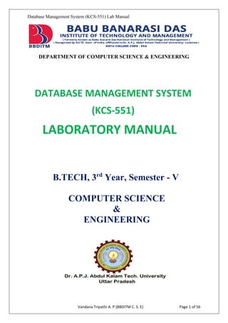 Database Management System (KCS-551) Lab Manual
DEPARTMENT OF COMPUTER SCIENCE & ENGINEERING
Vandana Tripathi A. P (BBDITM C. S. E) Page 1 of 56
DATABASE MANAGEMENT SYSTEM
(KCS-551)
LABORATORY MANUAL
B.TECH, 3rd
Year, Semester - V
COMPUTER SCIENCE
&
ENGINEERING
 