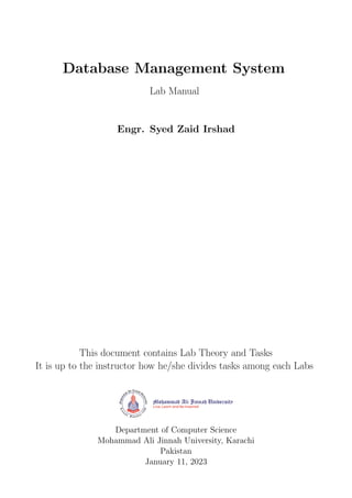 Database Management System
Lab Manual
Engr. Syed Zaid Irshad
This document contains Lab Theory and Tasks
It is up to the instructor how he/she divides tasks among each Labs
Department of Computer Science
Mohammad Ali Jinnah University, Karachi
Pakistan
January 11, 2023
 