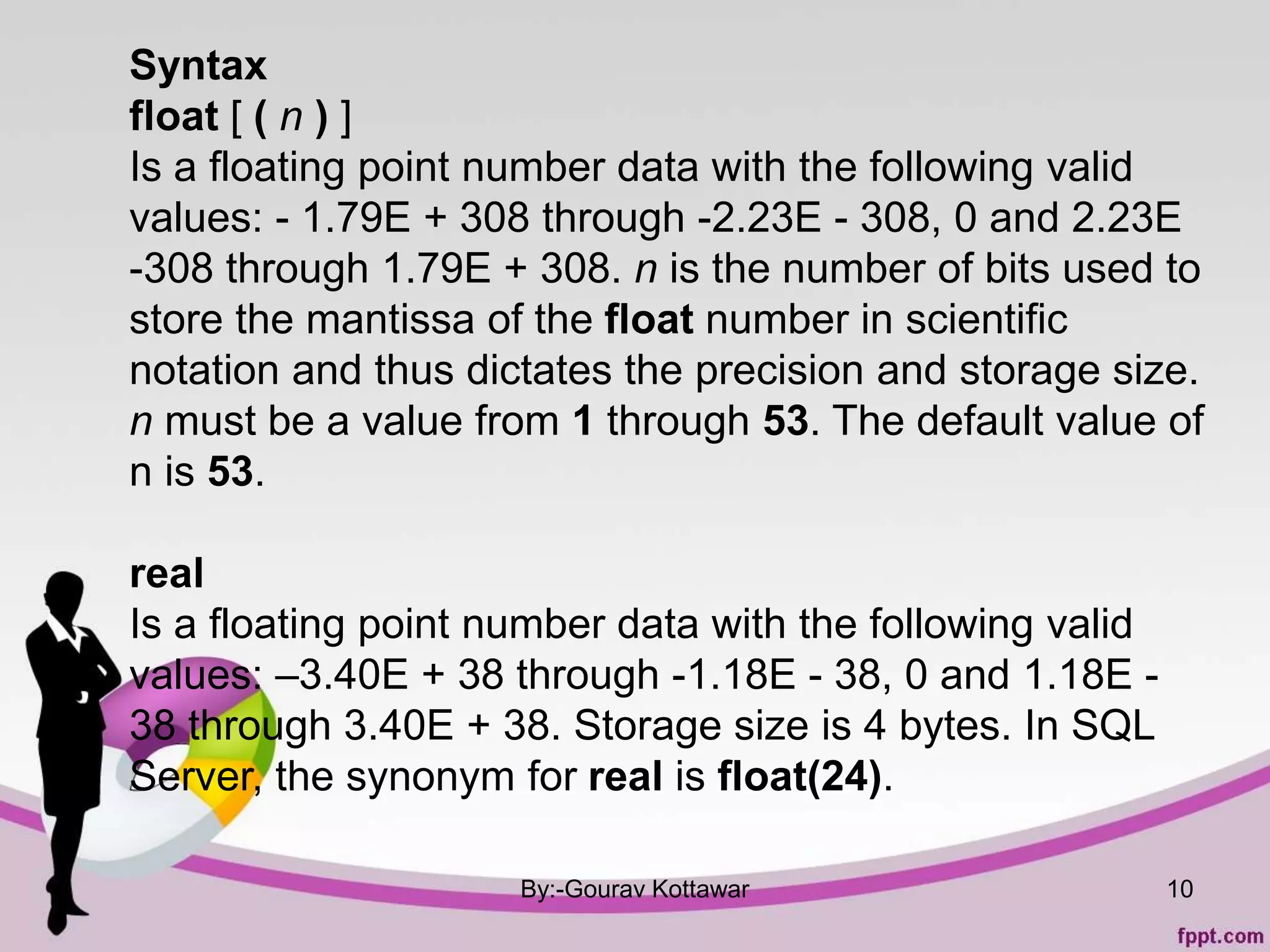 By:-Gourav Kottawar 10
Syntax
float [ ( n ) ]
Is a floating point number data with the following valid
values: - 1.79E + 308 through -2.23E - 308, 0 and 2.23E
-308 through 1.79E + 308. n is the number of bits used to
store the mantissa of the float number in scientific
notation and thus dictates the precision and storage size.
n must be a value from 1 through 53. The default value of
n is 53.
real
Is a floating point number data with the following valid
values: –3.40E + 38 through -1.18E - 38, 0 and 1.18E -
38 through 3.40E + 38. Storage size is 4 bytes. In SQL
Server, the synonym for real is float(24).
 